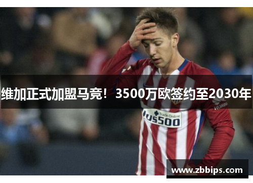 维加正式加盟马竞!3500万欧签约至2030年
